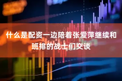 什么是配资一边陪着张爱萍继续和班排的战士们交谈