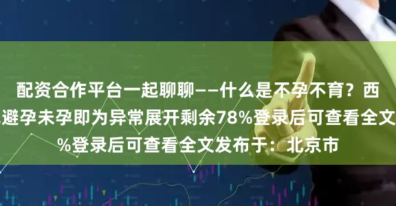 配资合作平台一起聊聊——什么是不孕不育？西医定义：一年无避孕未孕即为异常展开剩余78%登录后可查看全文发布于：北京市