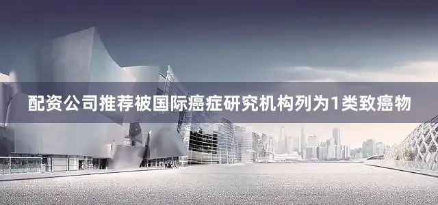 配资公司推荐被国际癌症研究机构列为1类致癌物
