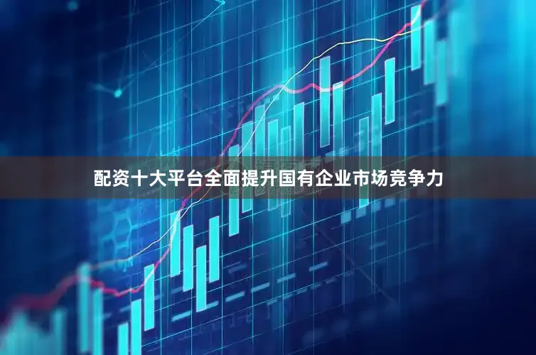配资十大平台全面提升国有企业市场竞争力