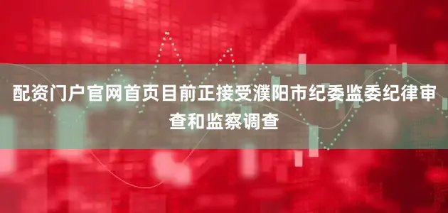 配资门户官网首页目前正接受濮阳市纪委监委纪律审查和监察调查