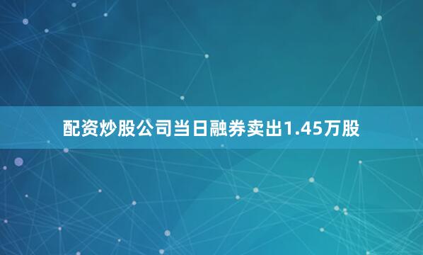配资炒股公司当日融券卖出1.45万股