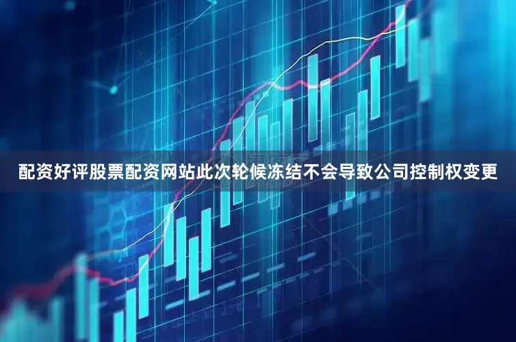 配资好评股票配资网站此次轮候冻结不会导致公司控制权变更