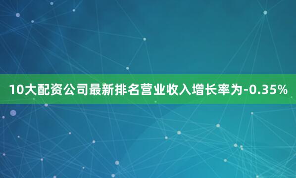 10大配资公司最新排名营业收入增长率为-0.35%