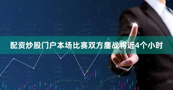 配资炒股门户本场比赛双方鏖战将近4个小时